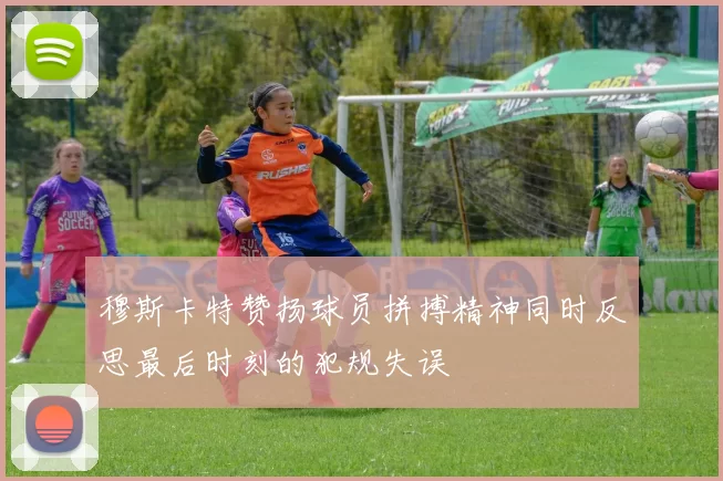 穆斯卡特赞扬球员拼搏精神同时反思最后时刻的犯规失误