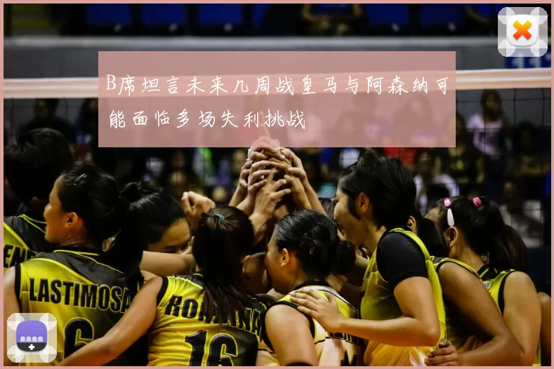 B席坦言未来几周战皇马与阿森纳可能面临多场失利挑战