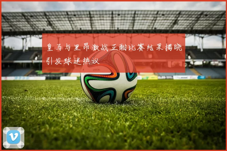 皇马与里昂激战正酣比赛结果揭晓引发球迷热议