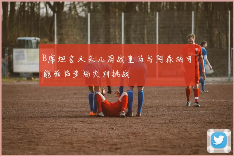B席坦言未来几周战皇马与阿森纳可能面临多场失利挑战