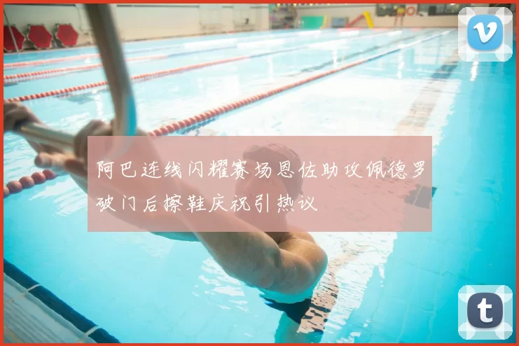 阿巴连线闪耀赛场恩佐助攻佩德罗破门后擦鞋庆祝引热议