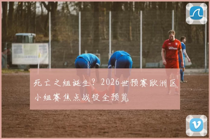 死亡之组诞生?2026世预赛欧洲区小组赛焦点战役全预览