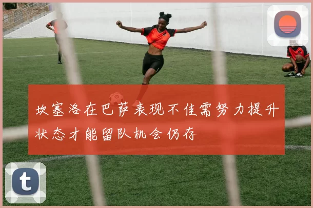 坎塞洛在巴萨表现不佳需努力提升状态才能留队机会仍存