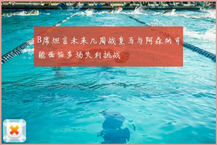 B席坦言未来几周战皇马与阿森纳可能面临多场失利挑战