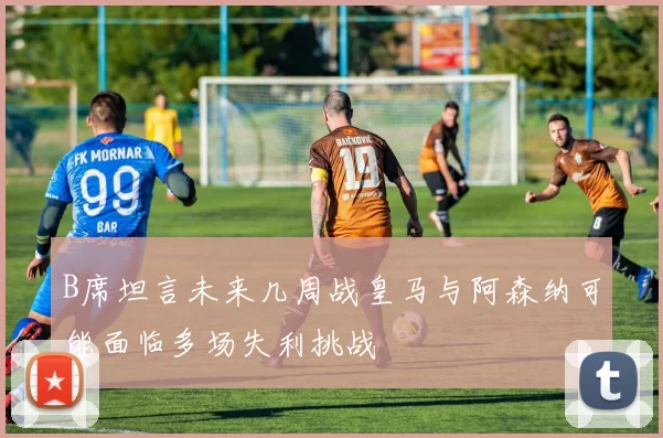 B席坦言未来几周战皇马与阿森纳可能面临多场失利挑战