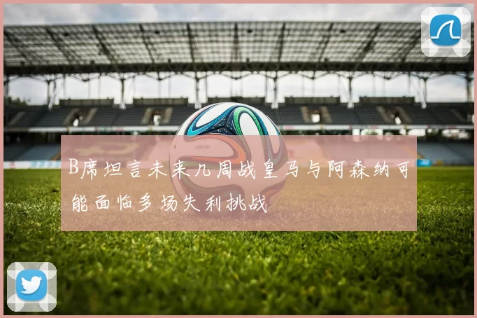 B席坦言未来几周战皇马与阿森纳可能面临多场失利挑战