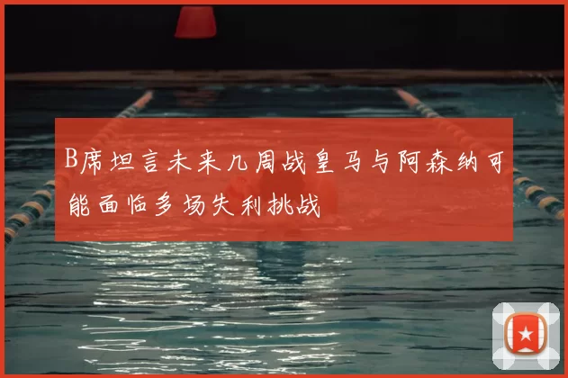 B席坦言未来几周战皇马与阿森纳可能面临多场失利挑战