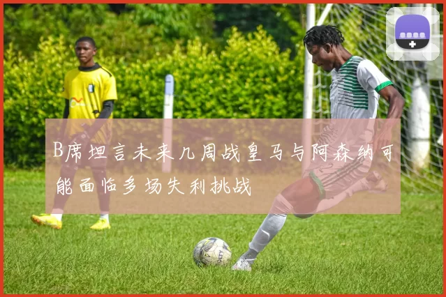 B席坦言未来几周战皇马与阿森纳可能面临多场失利挑战