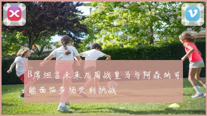 B席坦言未来几周战皇马与阿森纳可能面临多场失利挑战