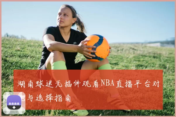 湖南球迷无插件观看NBA直播平台对比与选择指南