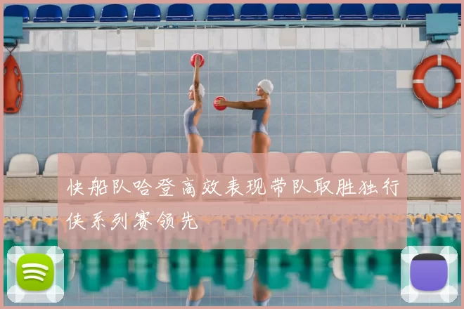 快船队哈登高效表现带队取胜独行侠系列赛领先