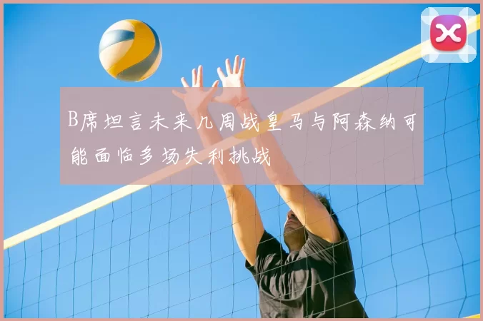 B席坦言未来几周战皇马与阿森纳可能面临多场失利挑战