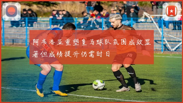 阿韦洛亚重塑皇马球队氛围成效显著但成绩提升仍需时日
