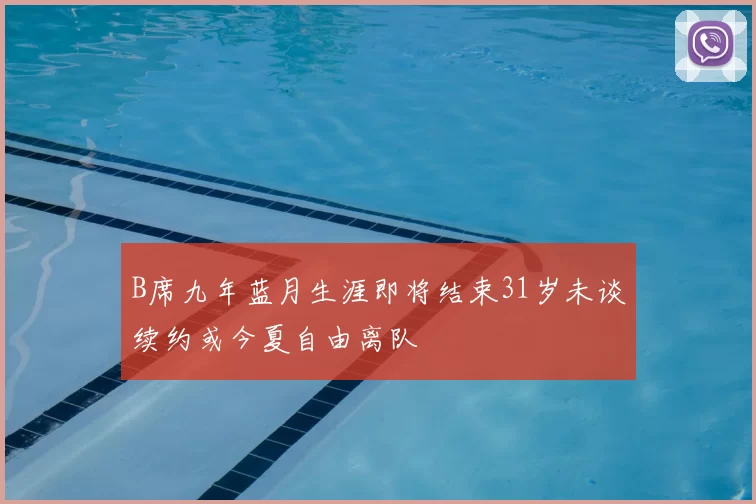 B席九年蓝月生涯即将结束31岁未谈续约或今夏自由离队