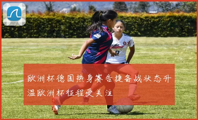 欧洲杯德国热身赛告捷备战状态升温欧洲杯征程受关注