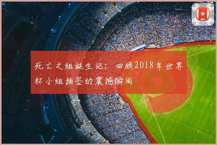 死亡之组诞生记：回顾2018年世界杯小组抽签的震撼瞬间