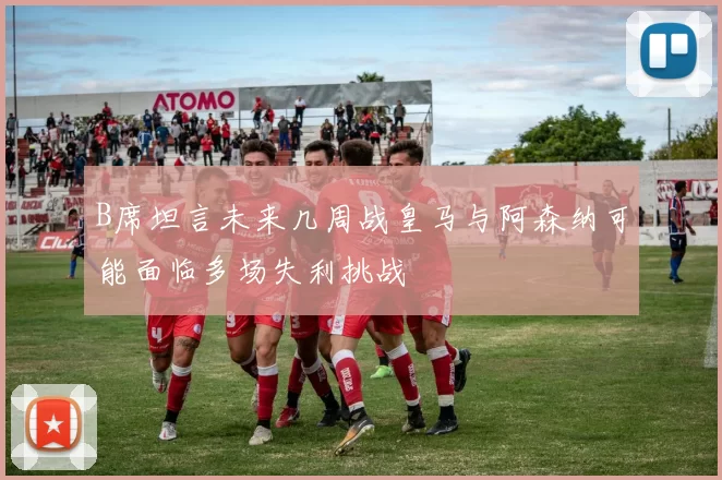 B席坦言未来几周战皇马与阿森纳可能面临多场失利挑战