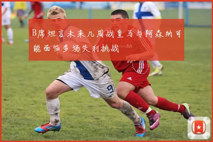 B席坦言未来几周战皇马与阿森纳可能面临多场失利挑战