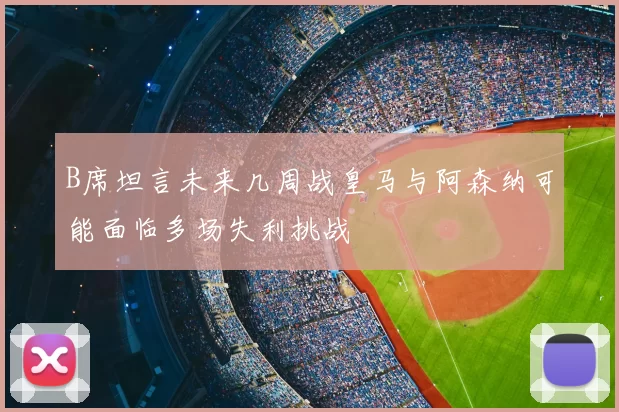 B席坦言未来几周战皇马与阿森纳可能面临多场失利挑战
