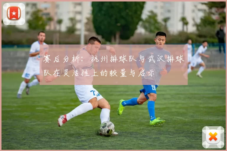 赛后分析:杭州排球队与武汉排球队在灵活性上的较量与启示