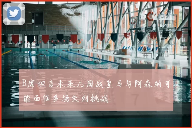 B席坦言未来几周战皇马与阿森纳可能面临多场失利挑战