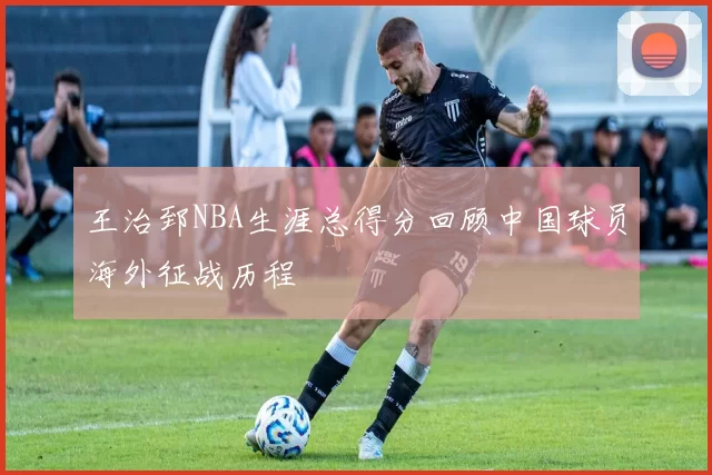王治郅NBA生涯总得分回顾中国球员海外征战历程