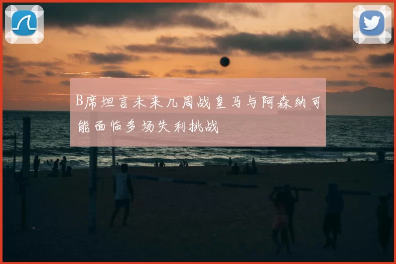 B席坦言未来几周战皇马与阿森纳可能面临多场失利挑战