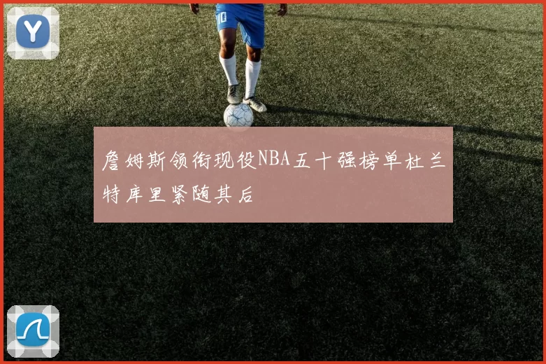 詹姆斯领衔现役NBA五十强榜单杜兰特库里紧随其后