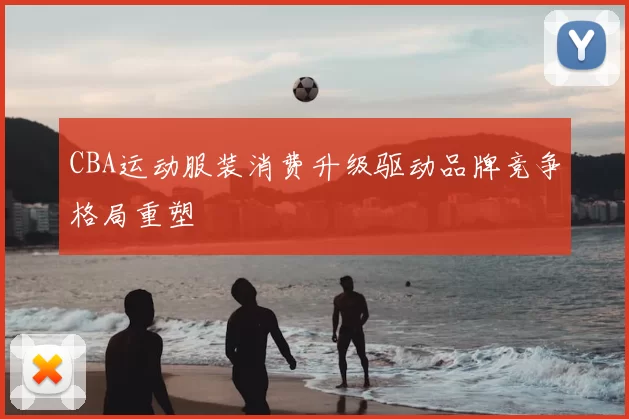 CBA运动服装消费升级驱动品牌竞争格局重塑