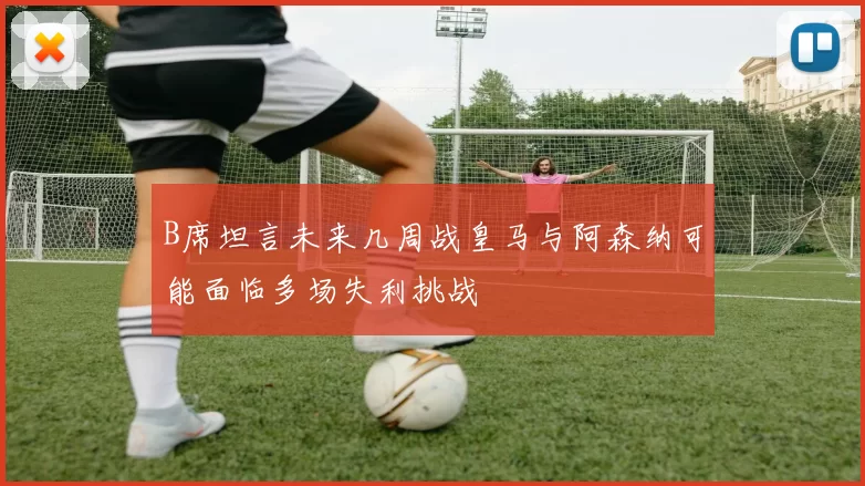 B席坦言未来几周战皇马与阿森纳可能面临多场失利挑战