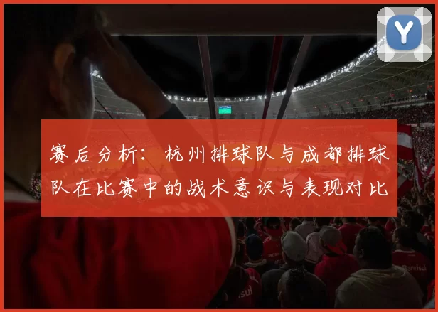 赛后分析:杭州排球队与成都排球队在比赛中的战术意识与表现对比