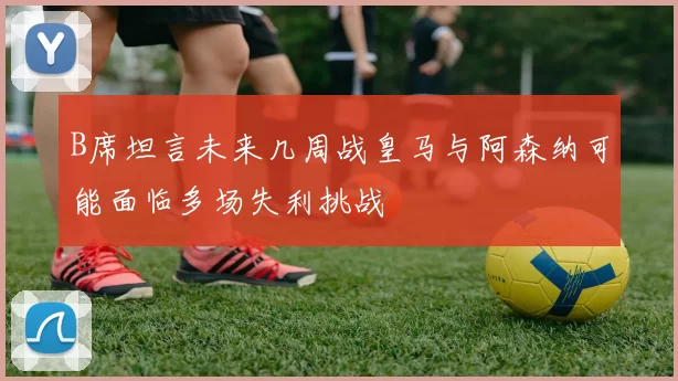 B席坦言未来几周战皇马与阿森纳可能面临多场失利挑战